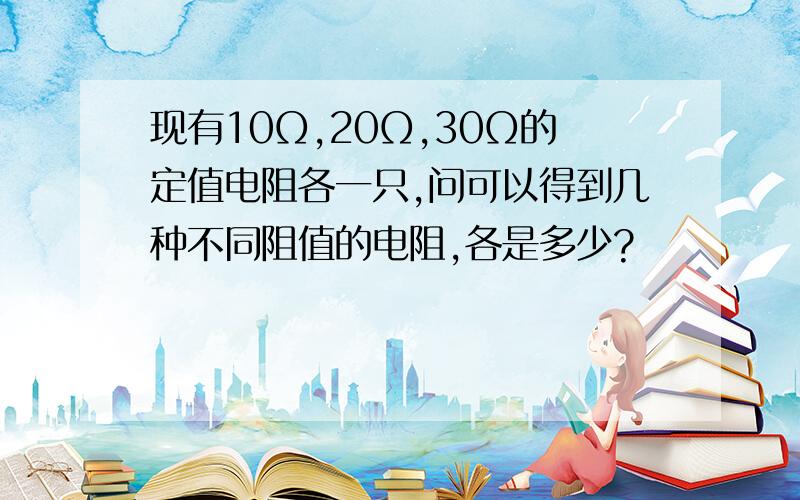 现有10Ω,20Ω,30Ω的定值电阻各一只,问可以得到几种不同阻值的电阻,各是多少?