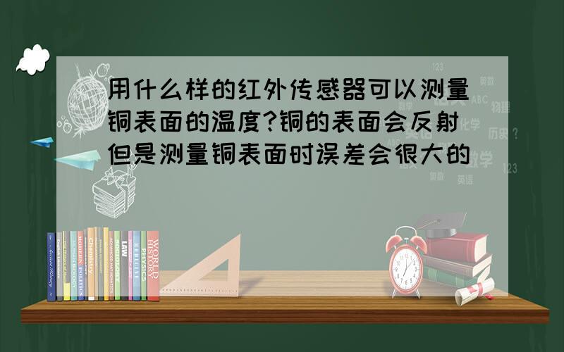 用什么样的红外传感器可以测量铜表面的温度?铜的表面会反射但是测量铜表面时误差会很大的