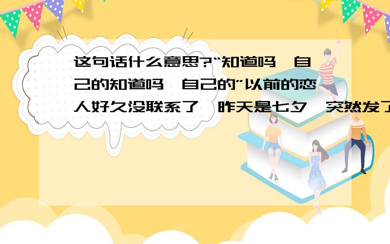 这句话什么意思?“知道吗,自己的知道吗,自己的”以前的恋人好久没联系了,昨天是七夕,突然发了个这样的信息给我,打她电话也不接,发短信过去也不回郁闷!