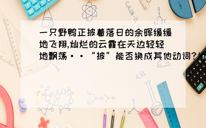 一只野鸭正披着落日的余晖缓缓地飞翔,灿烂的云霞在天边轻轻地飘荡··“披”能否换成其他动词?为什么?