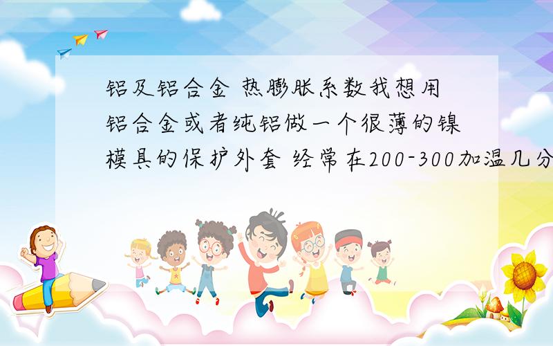 铝及铝合金 热膨胀系数我想用铝合金或者纯铝做一个很薄的镍模具的保护外套 经常在200-300加温几分钟 不知道铝受热后 是不是会随坏镍模具 跟大侠们请教了 采纳答案后我回加分的不知道铝