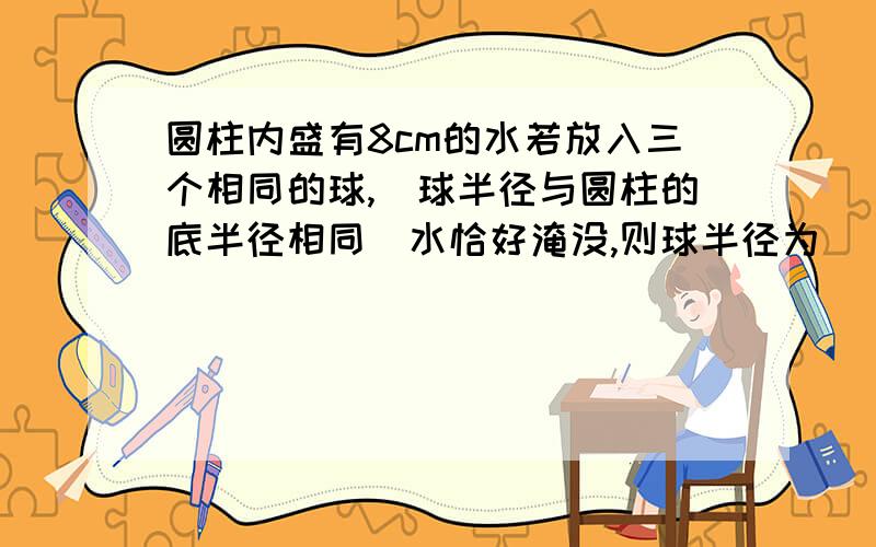 圆柱内盛有8cm的水若放入三个相同的球,(球半径与圆柱的底半径相同)水恰好淹没,则球半径为