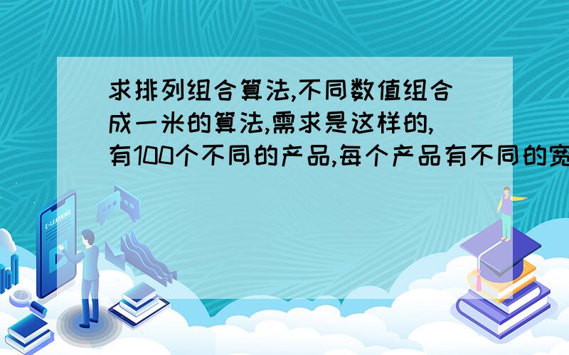 求排列组合算法,不同数值组合成一米的算法,需求是这样的,有100个不同的产品,每个产品有不同的宽度,如：15厘米,30厘米,35厘米,50厘米,100厘米等,现想让不同的产品进行组合,组合成长度1米的