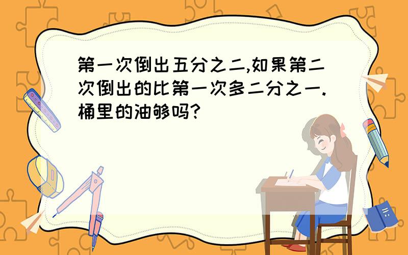 第一次倒出五分之二,如果第二次倒出的比第一次多二分之一.桶里的油够吗?