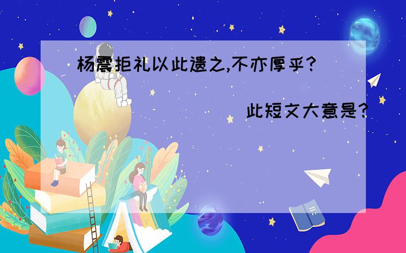 杨震拒礼以此遗之,不亦厚乎?_______________________此短文大意是?_______________________