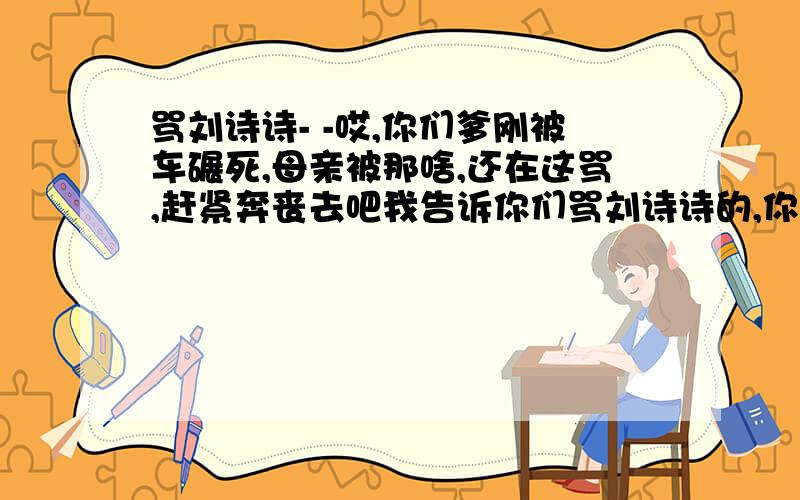 骂刘诗诗- -哎,你们爹刚被车碾死,母亲被那啥,还在这骂,赶紧奔丧去吧我告诉你们骂刘诗诗的,你们没有资格骂别人,劝你们赶紧回家奔丧,别在这喷粪