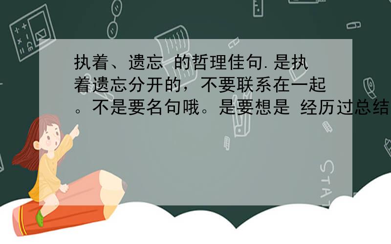 执着、遗忘 的哲理佳句.是执着遗忘分开的，不要联系在一起。不是要名句哦。是要想是 经历过总结的 句子。P非主流用的句子。