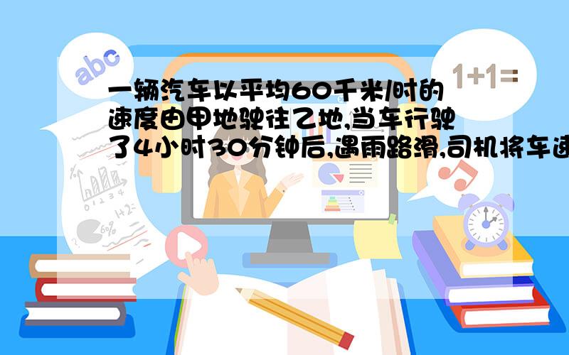 一辆汽车以平均60千米/时的速度由甲地驶往乙地,当车行驶了4小时30分钟后,遇雨路滑,司机将车速平均每小时减少了20千米,结果比预计时间晚30分钟到达乙地,求甲、乙两地距离...