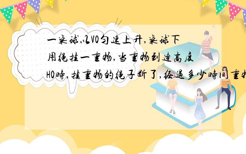 一气球以V0匀速上升,气球下用绳挂一重物,当重物到达高度H0时,挂重物的绳子断了,经过多少时间重物落到地面?落地速度是多大