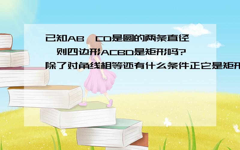 已知AB、CD是圆的两条直径,则四边形ACBD是矩形吗?除了对角线相等还有什么条件正它是矩形?