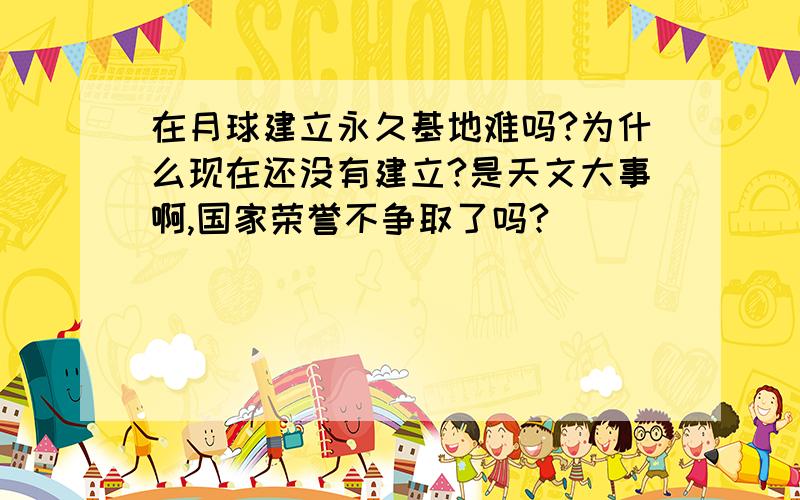 在月球建立永久基地难吗?为什么现在还没有建立?是天文大事啊,国家荣誉不争取了吗?