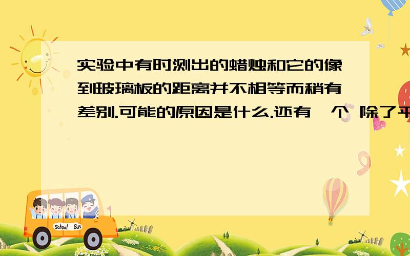 实验中有时测出的蜡烛和它的像到玻璃板的距离并不相等而稍有差别.可能的原因是什么.还有一个 除了平面镜,我们在生活还经常见到两种球面镜,他们有什么特点?对光线起什么作用?分别有哪