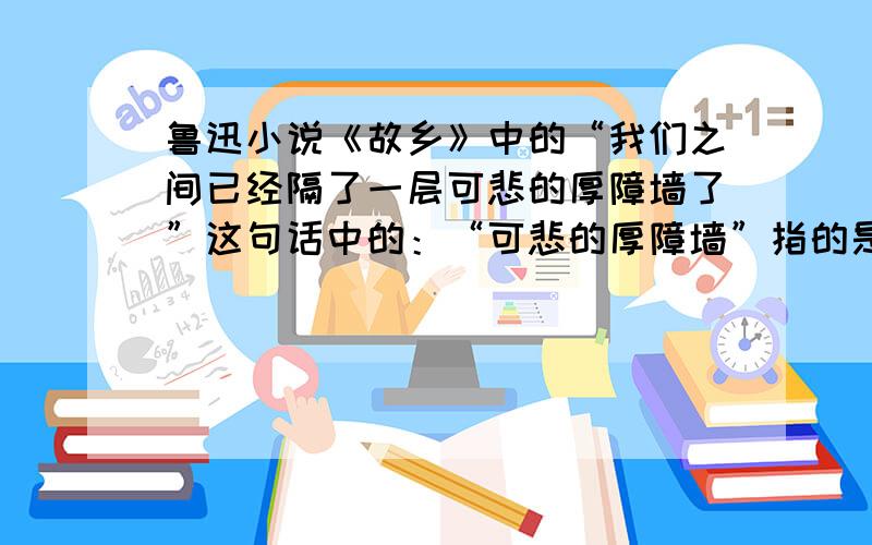 鲁迅小说《故乡》中的“我们之间已经隔了一层可悲的厚障墙了”这句话中的：“可悲的厚障墙”指的是什么?我是在做家庭作业,