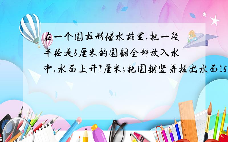 在一个圆柱形储水桶里,把一段半径是5厘米的圆钢全部放入水中,水面上升7厘米；把圆钢竖着拉出水面15厘米后水面就下降3厘米.求圆钢的体积