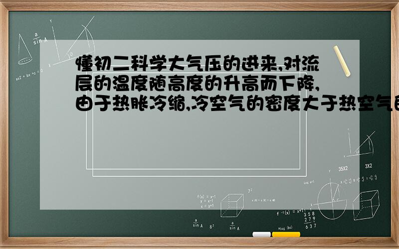 懂初二科学大气压的进来,对流层的温度随高度的升高而下降,由于热胀冷缩,冷空气的密度大于热空气的密度,所以冷空气下降,热空气上升,这也形成了空气的对流.根据上面,所以密度大的气体