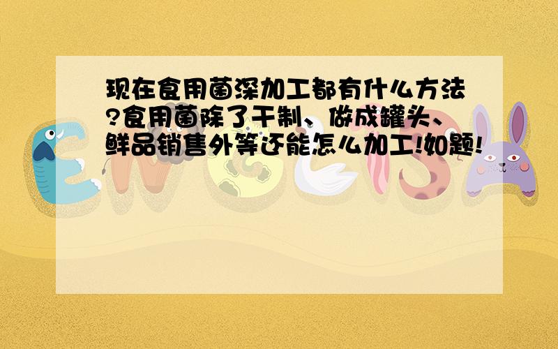 现在食用菌深加工都有什么方法?食用菌除了干制、做成罐头、鲜品销售外等还能怎么加工!如题!