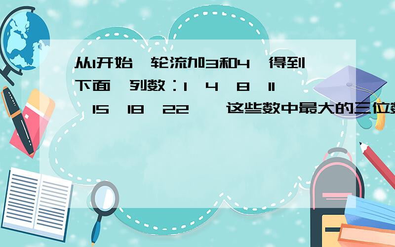 从1开始,轮流加3和4,得到下面一列数：1,4,8,11,15,18,22……这些数中最大的三位数是（）要说清楚过程,加油,快算,