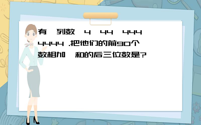 有一列数,4,44,444,4444 .把他们的前90个数相加,和的后三位数是?