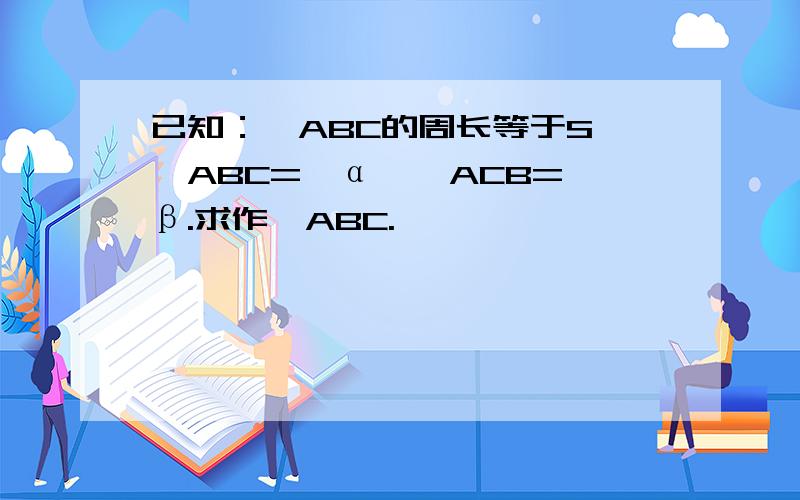 已知：△ABC的周长等于S,∠ABC=∠α,∠ACB=∠β.求作△ABC.