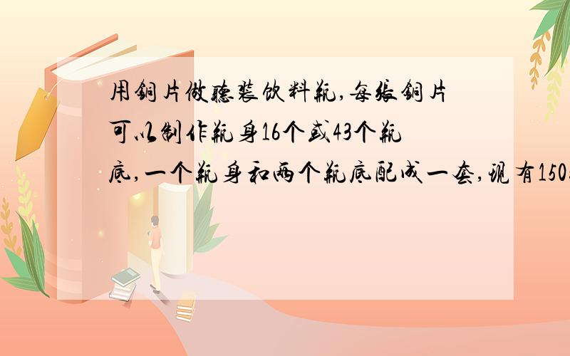 用铜片做听装饮料瓶,每张铜片可以制作瓶身16个或43个瓶底,一个瓶身和两个瓶底配成一套,现有150张铜片,用多少张制瓶身多少张制瓶底可以正好制成整套的饮料瓶