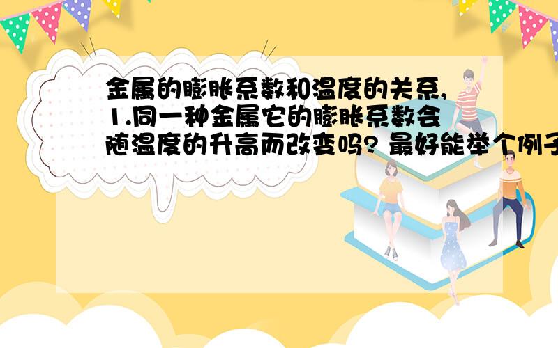 金属的膨胀系数和温度的关系,1.同一种金属它的膨胀系数会随温度的升高而改变吗? 最好能举个例子?2.金属本身的长度,对膨胀有关系吗?比如一米的金属棒温度升高100百度时伸长1mm,那么1000米