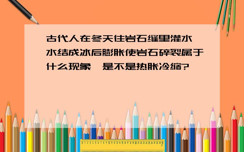 古代人在冬天往岩石缝里灌水,水结成冰后膨胀使岩石碎裂属于什么现象,是不是热胀冷缩?