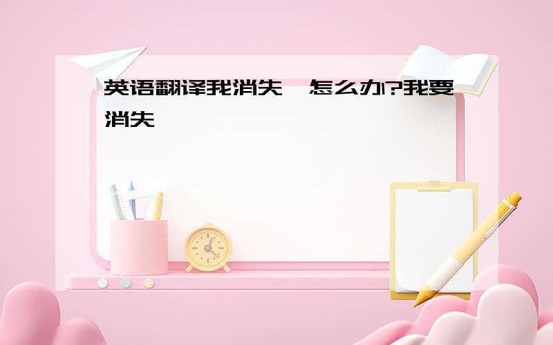 英语翻译我消失叻怎么办?我要消失叻,