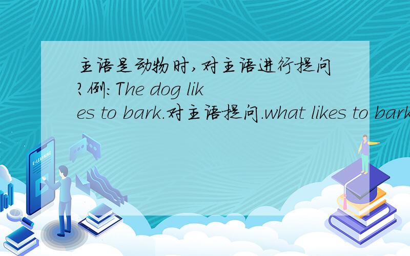 主语是动物时,对主语进行提问?例：The dog likes to bark.对主语提问.what likes to bark?请说说理由及规则：为什么一定要用What提问：是不是所有的动物为主语的提问都用what?遇到这种情况是不全都