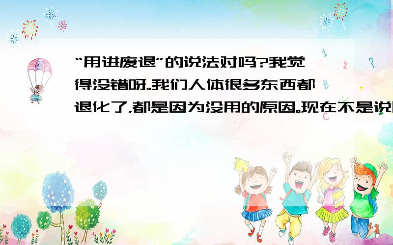 “用进废退”的说法对吗?我觉得没错呀。我们人体很多东西都退化了，都是因为没用的原因。现在不是说以后我们的头脑会越来越大吗？这不是用到“用进废退”的观点吗？这样的话“用进