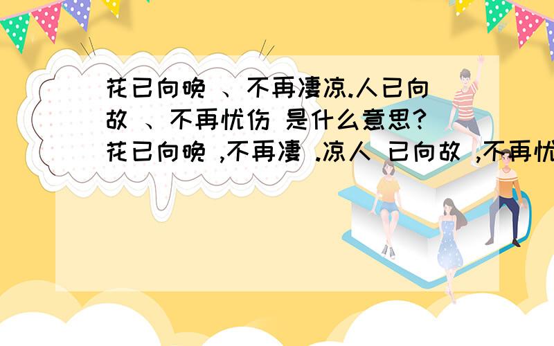 花已向晚 、不再凄凉.人已向故 、不再忧伤 是什么意思?花已向晚 ,不再凄 .凉人 已向故 ,不再忧伤   是什么意思?