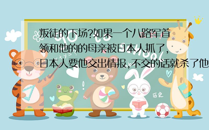 叛徒的下场?如果一个八路军首领和他的的母亲被日本人抓了,日本人要他交出情报,不交的话就杀了他的母亲,他是交还是不交呢?有两种选择 A当叛徒汉奸活命,B交情报不要母亲了,二选一 如果