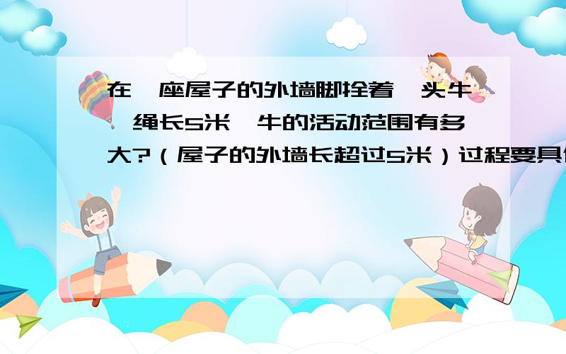 在一座屋子的外墙脚拴着一头牛,绳长5米,牛的活动范围有多大?（屋子的外墙长超过5米）过程要具体，答案最好正确！