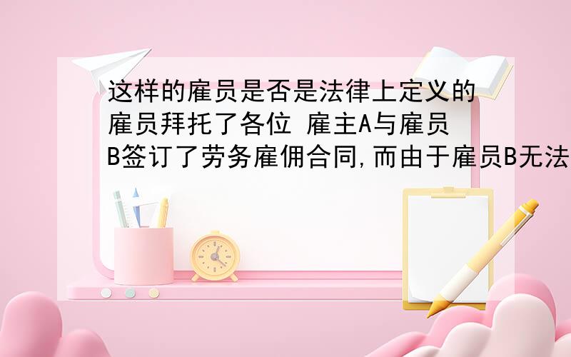 这样的雇员是否是法律上定义的雇员拜托了各位 雇主A与雇员B签订了劳务雇佣合同,而由于雇员B无法一人完成这项劳务,因此又找了几个人帮他一起做这项劳务.请问又找来的这些人对于雇主A