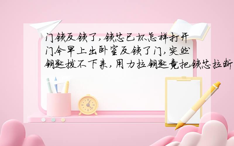 门锁反锁了,锁芯已坏怎样打开门今早上出卧室反锁了门,突然钥匙拨不下来,用力拉钥匙竟把锁芯拉断并脱落了!现还反锁着的,请问现在怎样打开?没锁芯了哦!