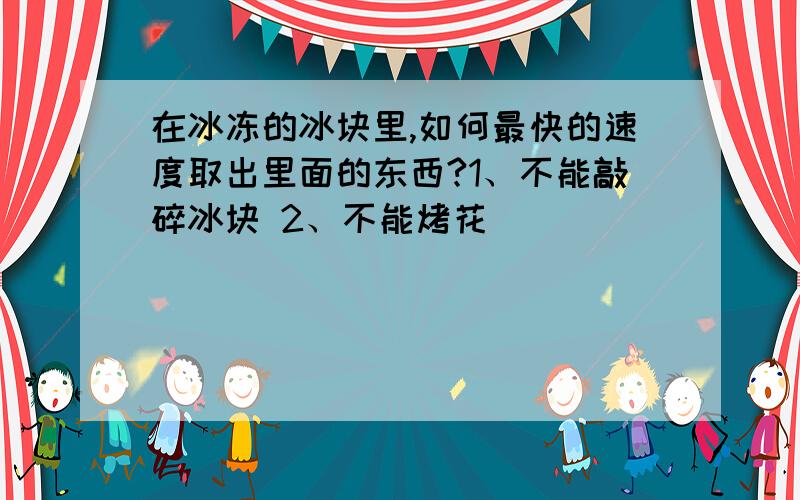 在冰冻的冰块里,如何最快的速度取出里面的东西?1、不能敲碎冰块 2、不能烤花