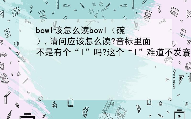 bowl该怎么读bowl（碗）,请问应该怎么读?音标里面不是有个“l”吗?这个“l”难道不发音吗,看别人读都不发音,到底应该怎么读?