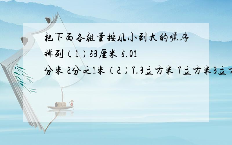 把下面各组量按从小到大的顺序排列（1）53厘米 5.01分米 2分之1米（2）7.3立方米 7立方米3立方分米 730立方分米（3）1.02升 1立方分米200立方厘米 1升2毫米