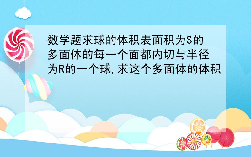 数学题求球的体积表面积为S的多面体的每一个面都内切与半径为R的一个球,求这个多面体的体积