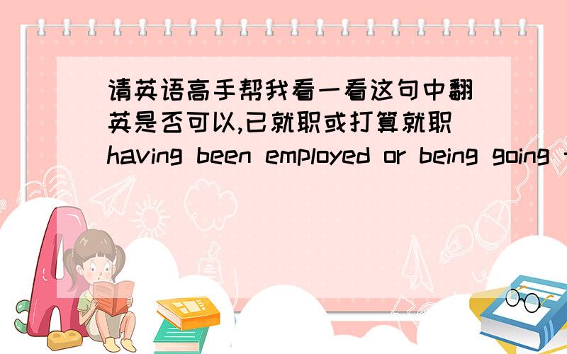 请英语高手帮我看一看这句中翻英是否可以,已就职或打算就职having been employed or being going to get employed