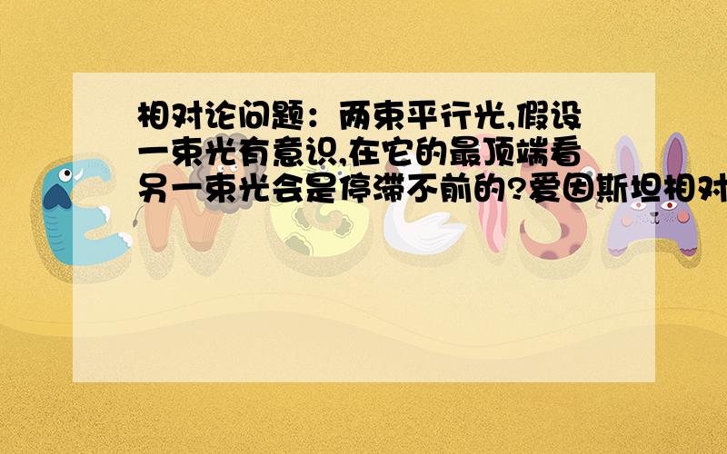 相对论问题：两束平行光,假设一束光有意识,在它的最顶端看另一束光会是停滞不前的?爱因斯坦相对论指出光速是不变，对每个观察者而言都是一样的。所以光不可能停滞不前。来个真正懂