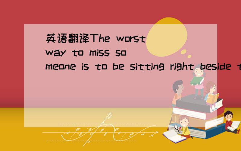 英语翻译The worst way to miss someone is to be sitting right beside them konwing you can`t have them 是什么意识啊