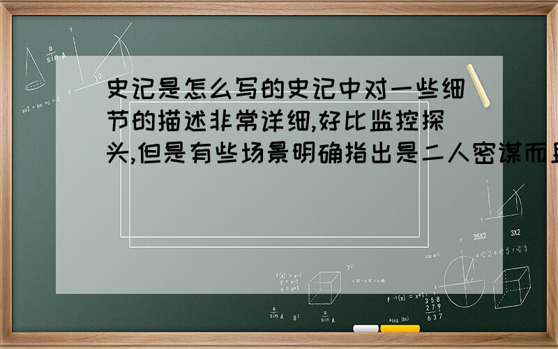 史记是怎么写的史记中对一些细节的描述非常详细,好比监控探头,但是有些场景明确指出是二人密谋而且是国家大事,怎么可能有人知道?史记那么多细节都是从何而来