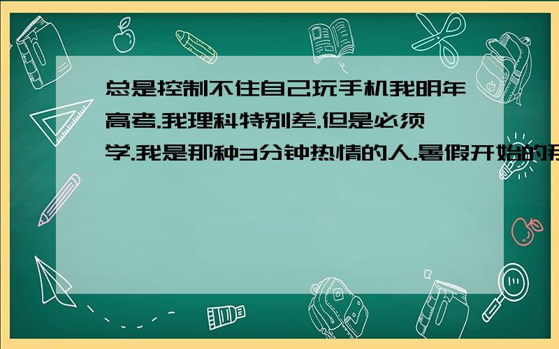 总是控制不住自己玩手机我明年高考.我理科特别差.但是必须学.我是那种3分钟热情的人.暑假开始的那几天还给自己定了计划和时间安排!现在根本没有执行.夸张的是上周整整一周没学习.我