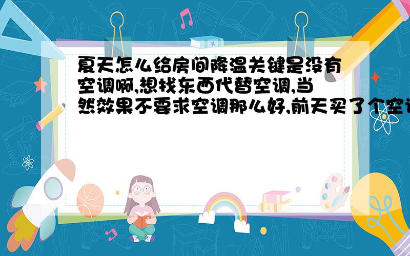 夏天怎么给房间降温关键是没有空调啊,想找东西代替空调,当然效果不要求空调那么好,前天买了个空调扇,唉,就比电风扇多四个轱辘,没什么别的优点,没啥效果.有人自己制作小的半导体制冷