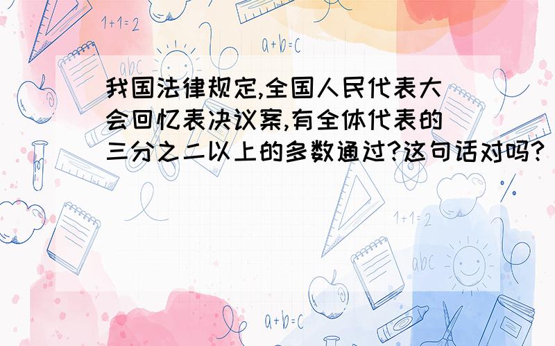 我国法律规定,全国人民代表大会回忆表决议案,有全体代表的三分之二以上的多数通过?这句话对吗?