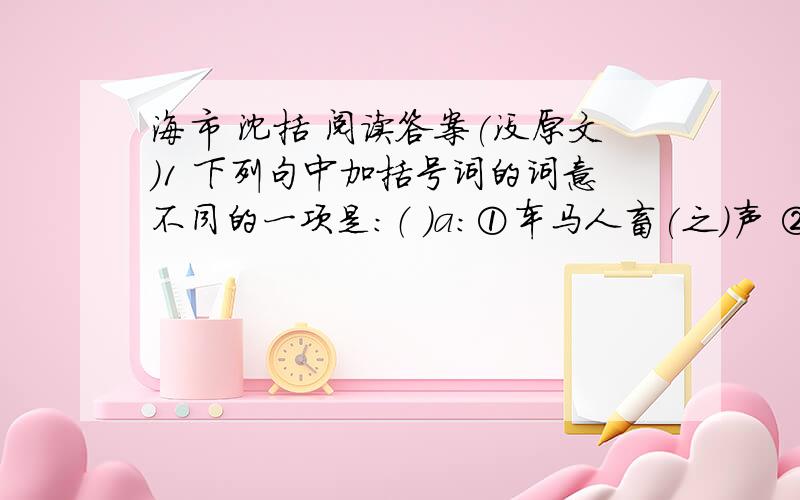 海市 沈括 阅读答案(没原文)1 下列句中加括号词的词意不同的一项是：（ ）a：①车马人畜(之)声 ②故时有物外(之)趣b：①疑不(然)也 ②(然)数年恒不一见c：①有朋自远方来,不(亦)乐乎 ②土