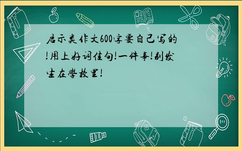 启示类作文600字要自己写的!用上好词佳句!一件事!别发生在学校里!