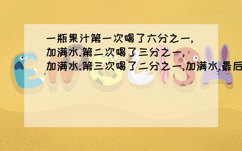 一瓶果汁第一次喝了六分之一,加满水.第二次喝了三分之一,加满水.第三次喝了二分之一,加满水.最后全部喝完,问：喝的水多还是果汁多,为什么