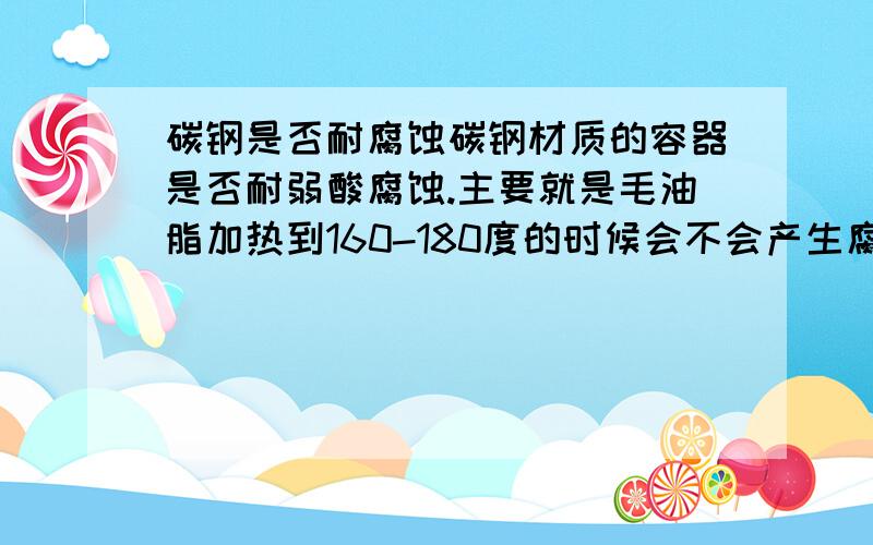 碳钢是否耐腐蚀碳钢材质的容器是否耐弱酸腐蚀.主要就是毛油脂加热到160-180度的时候会不会产生腐蚀,有没有什么解决办法?