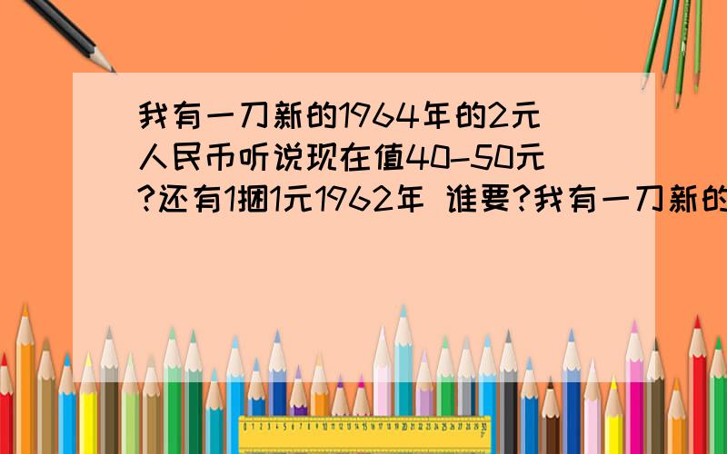 我有一刀新的1964年的2元人民币听说现在值40-50元?还有1捆1元1962年 谁要?我有一刀新的1964年的2元人民币听说现在值40-50元?还有1捆1元1962年 谁要?1964年2角的 1960年1元和2元的